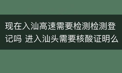 现在入汕高速需要检测检测登记吗 进入汕头需要核酸证明么
