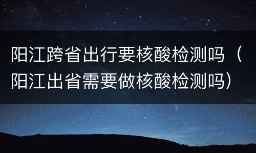 阳江跨省出行要核酸检测吗（阳江出省需要做核酸检测吗）