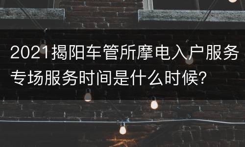 2021揭阳车管所摩电入户服务专场服务时间是什么时候？