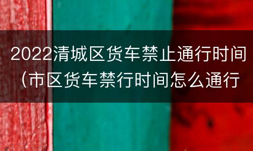 2022清城区货车禁止通行时间（市区货车禁行时间怎么通行）