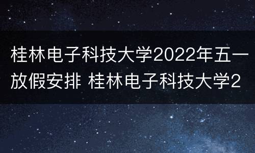 桂林电子科技大学2022年五一放假安排 桂林电子科技大学2021什么时候放暑假