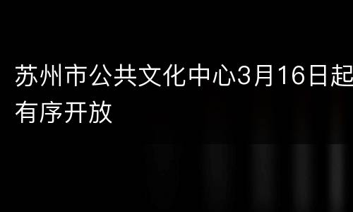 苏州市公共文化中心3月16日起有序开放
