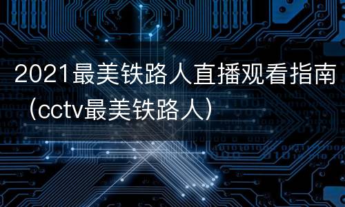 2021最美铁路人直播观看指南（cctv最美铁路人）