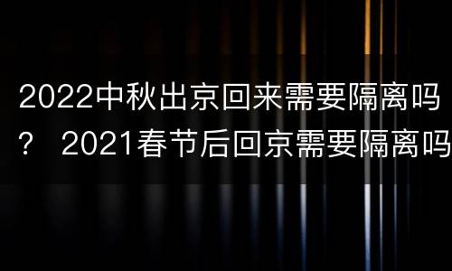 2022中秋出京回来需要隔离吗？ 2021春节后回京需要隔离吗