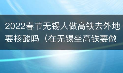 2022春节无锡人做高铁去外地要核酸吗（在无锡坐高铁要做核酸检测吗）