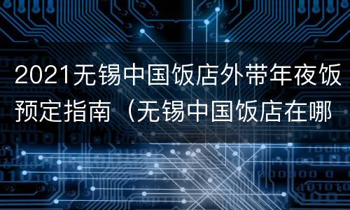 2021无锡中国饭店外带年夜饭预定指南（无锡中国饭店在哪里）