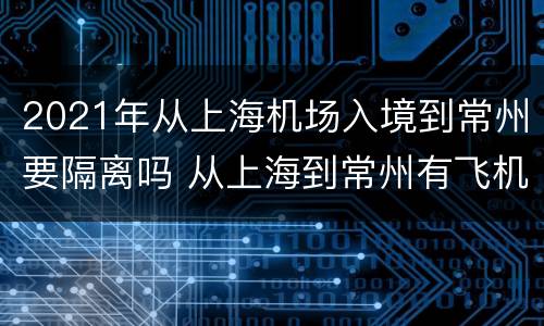 2021年从上海机场入境到常州要隔离吗 从上海到常州有飞机吗