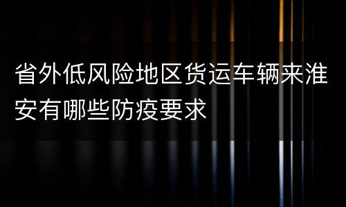 省外低风险地区货运车辆来淮安有哪些防疫要求