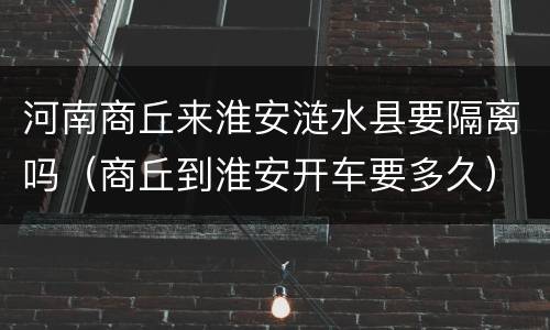 河南商丘来淮安涟水县要隔离吗（商丘到淮安开车要多久）
