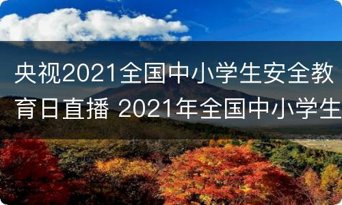央视2021全国中小学生安全教育日直播 2021年全国中小学生安全教育直播