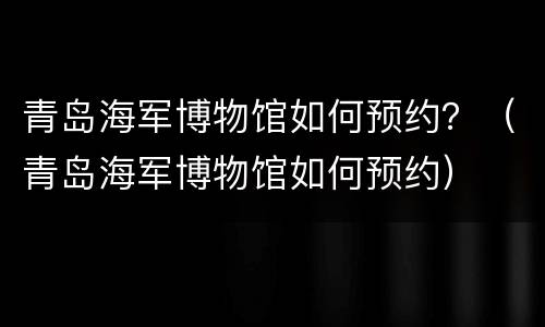 青岛海军博物馆如何预约？（青岛海军博物馆如何预约）