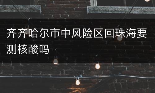 齐齐哈尔市中风险区回珠海要测核酸吗