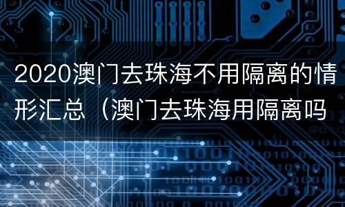 2020澳门去珠海不用隔离的情形汇总（澳门去珠海用隔离吗）