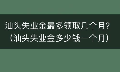 汕头失业金最多领取几个月？（汕头失业金多少钱一个月）