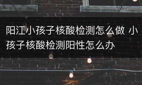 阳江小孩子核酸检测怎么做 小孩子核酸检测阳性怎么办