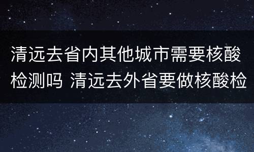 清远去省内其他城市需要核酸检测吗 清远去外省要做核酸检测吗
