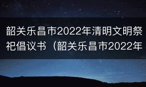 韶关乐昌市2022年清明文明祭祀倡议书（韶关乐昌市2022年清明文明祭祀倡议书图片）