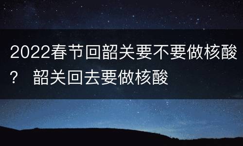 2022春节回韶关要不要做核酸？ 韶关回去要做核酸