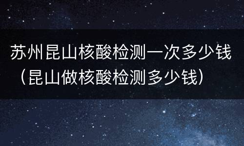 苏州昆山核酸检测一次多少钱（昆山做核酸检测多少钱）