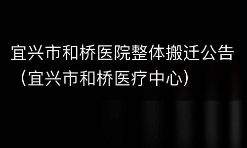 宜兴市和桥医院整体搬迁公告（宜兴市和桥医疗中心）