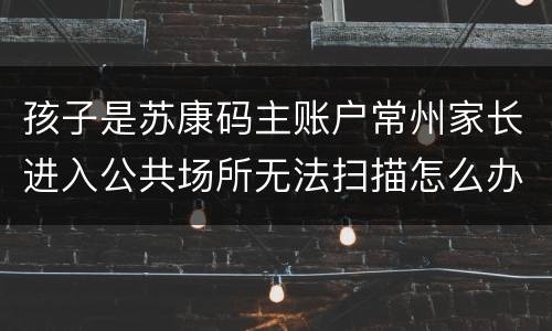 孩子是苏康码主账户常州家长进入公共场所无法扫描怎么办