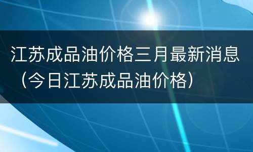 江苏成品油价格三月最新消息（今日江苏成品油价格）