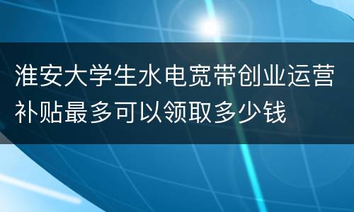 淮安大学生水电宽带创业运营补贴最多可以领取多少钱