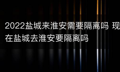 2022盐城来淮安需要隔离吗 现在盐城去淮安要隔离吗