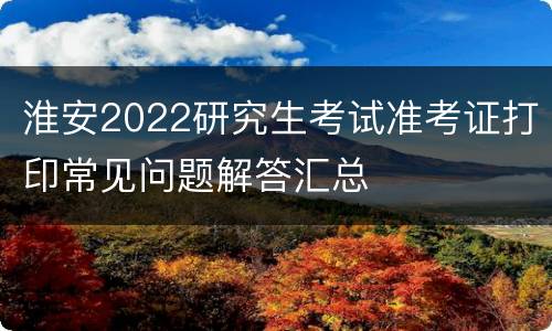 淮安2022研究生考试准考证打印常见问题解答汇总