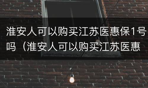 淮安人可以购买江苏医惠保1号吗（淮安人可以购买江苏医惠保1号吗多少钱）