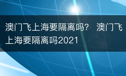 澳门飞上海要隔离吗？ 澳门飞上海要隔离吗2021
