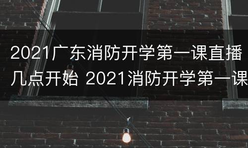 2021广东消防开学第一课直播几点开始 2021消防开学第一课直播回放