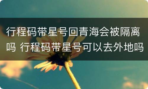 行程码带星号回青海会被隔离吗 行程码带星号可以去外地吗