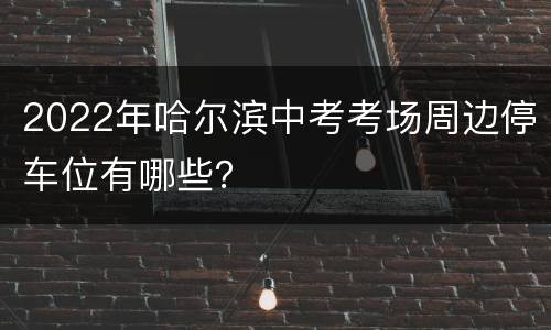 2022年哈尔滨中考考场周边停车位有哪些？