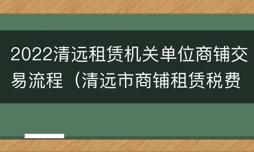 2022清远租赁机关单位商铺交易流程（清远市商铺租赁税费有哪些）