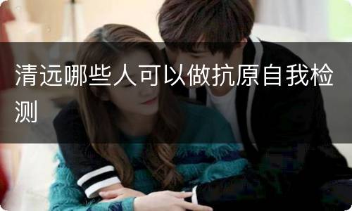 清远哪些人可以做抗原自我检测