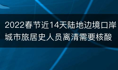 2022春节近14天陆地边境口岸城市旅居史人员离清需要核酸吗？