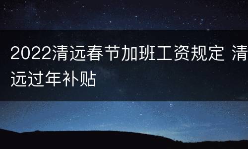 2022清远春节加班工资规定 清远过年补贴