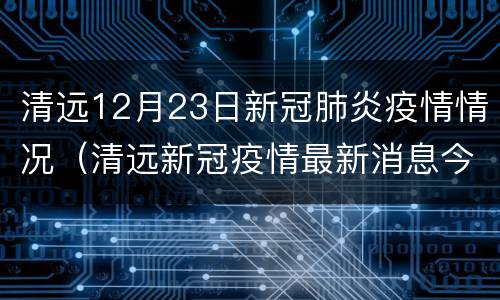 清远12月23日新冠肺炎疫情情况（清远新冠疫情最新消息今天）