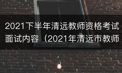 2021下半年清远教师资格考试面试内容（2021年清远市教师资格证考试）