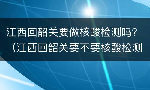 江西回韶关要做核酸检测吗？（江西回韶关要不要核酸检测）