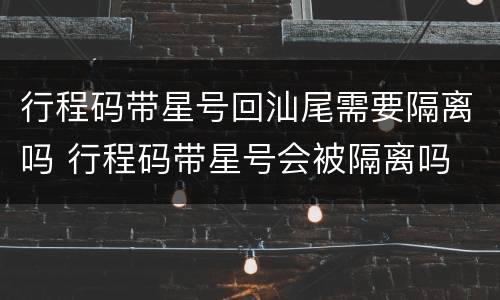 行程码带星号回汕尾需要隔离吗 行程码带星号会被隔离吗