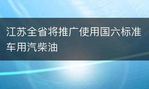 江苏全省将推广使用国六标准车用汽柴油