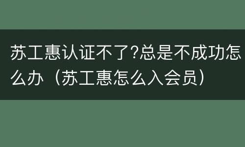苏工惠认证不了?总是不成功怎么办（苏工惠怎么入会员）