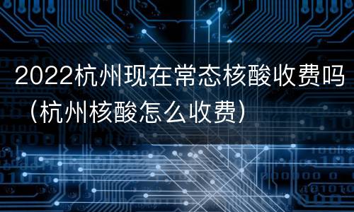 2022杭州现在常态核酸收费吗（杭州核酸怎么收费）