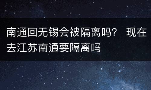 南通回无锡会被隔离吗？ 现在去江苏南通要隔离吗