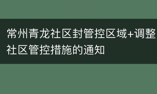 常州青龙社区封管控区域+调整社区管控措施的通知