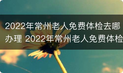 2022年常州老人免费体检去哪办理 2022年常州老人免费体检去哪办理呢