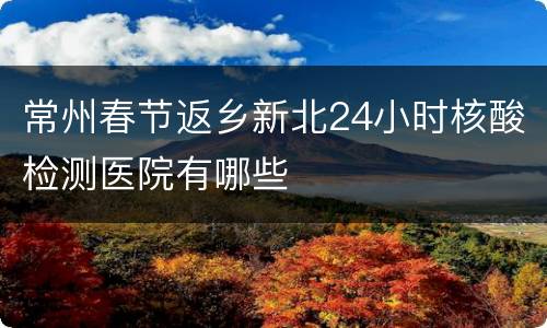 常州春节返乡新北24小时核酸检测医院有哪些