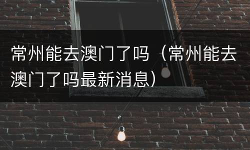 常州能去澳门了吗（常州能去澳门了吗最新消息）